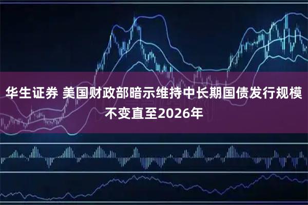 华生证券 美国财政部暗示维持中长期国债发行规模不变直至2026年