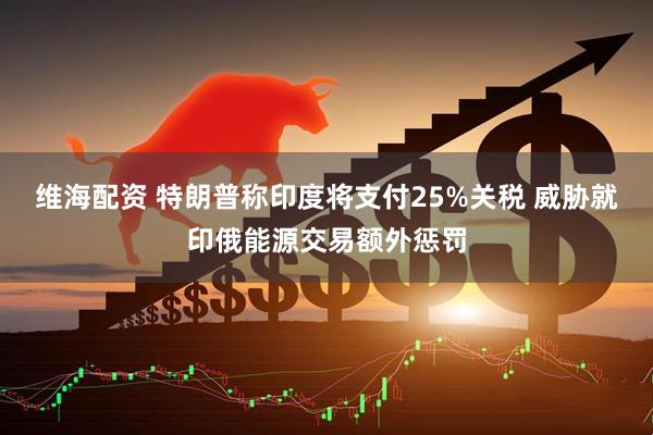 维海配资 特朗普称印度将支付25%关税 威胁就印俄能源交易额外惩罚