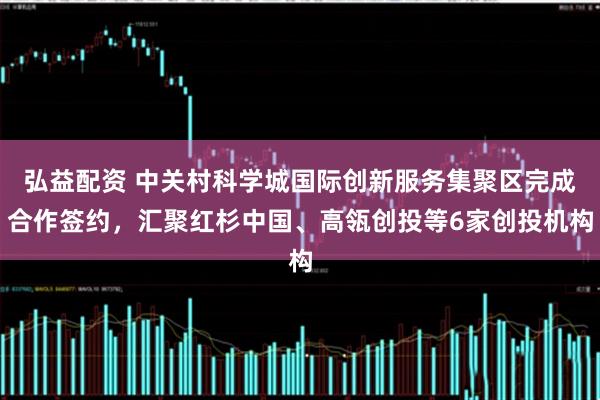 弘益配资 中关村科学城国际创新服务集聚区完成合作签约，汇聚红杉中国、高瓴创投等6家创投机构