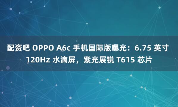 配资吧 OPPO A6c 手机国际版曝光：6.75 英寸 120Hz 水滴屏，紫光展锐 T615 芯片