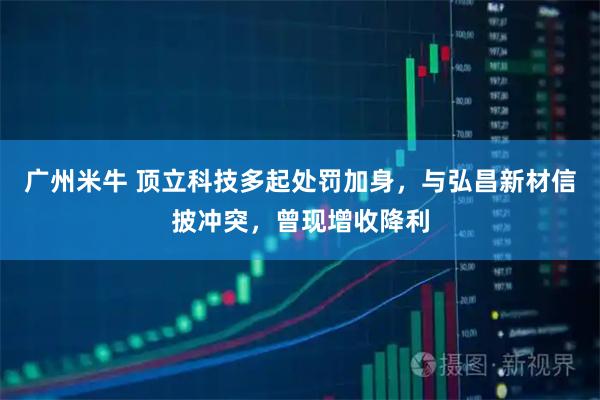 广州米牛 顶立科技多起处罚加身，与弘昌新材信披冲突，曾现增收降利