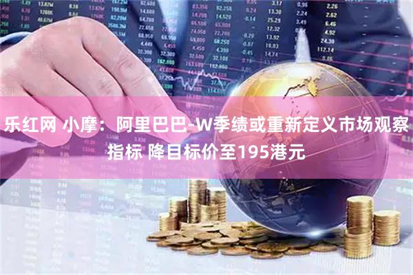 乐红网 小摩：阿里巴巴-W季绩或重新定义市场观察指标 降目标价至195港元
